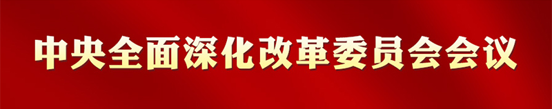 专栏:中央全面深化改革委员会会议